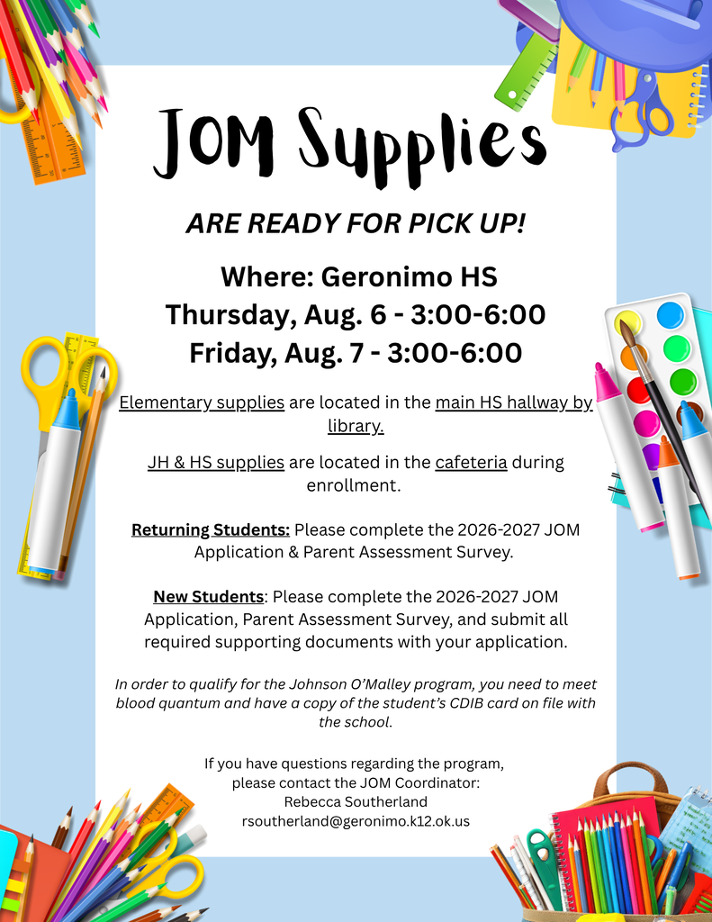  Where: Geronimo HS Thursday, Aug. 6 - 3:00-6:00 Friday, Aug. 7 - 3:00-6:00  Elementary supplies are located in the main HS hallway by library.  JH & HS supplies are located in the cafeteria during enrollment.   Returning Students: Please complete the 2026-2027 JOM Application & Parent Assessment Survey.   New Students: Please complete the 2026-2027 JOM Application, Parent Assessment Survey, and submit all required supporting documents with your application.  In order to qualify for the Johnson O’Malley program, you need to meet blood quantum and have a copy of the student’s CDIB card on file with the school.  If you have questions regarding the program,  please contact the JOM Coordinator: Rebecca Southerland rsoutherland@geronimo.k12.ok.us