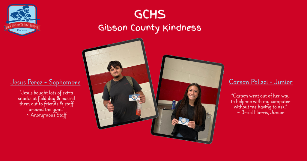 Alt Text Gibson County High School "Gibson County Kindness" recognition graphic featuring students Jesus Perez and Carson Polizzi. Detailed Description & Image CaptionBackground & HeaderBackground Color: Solid bright red. Logo: Top-left corner displays the blue and white "Gibson County High School Pioneers" crest. Title Text: Top-center reads "GCHS / Gibson County Kindness" in white handwriting-style font. Left SectionFeatured Student: Jesus Perez – Sophomore. Photo: A young man with dark hair, a beard, a grey shirt, and a backpack, giving a thumbs-up while holding a small card and a drink bottle. Quote:"Jesus bought lots of extra snacks at field day & passed them out to friends & staff around the gym."~ Anonymous Staff Right SectionFeatured Student: Carson Polizzi – Junior. Photo: A smiling young woman with long dark hair, wearing a black long-sleeve top, holding up a small recognition card. Quote:"Carson went out of her way to help me with my computer without me having to ask."~ Bre’el Harris, Junior