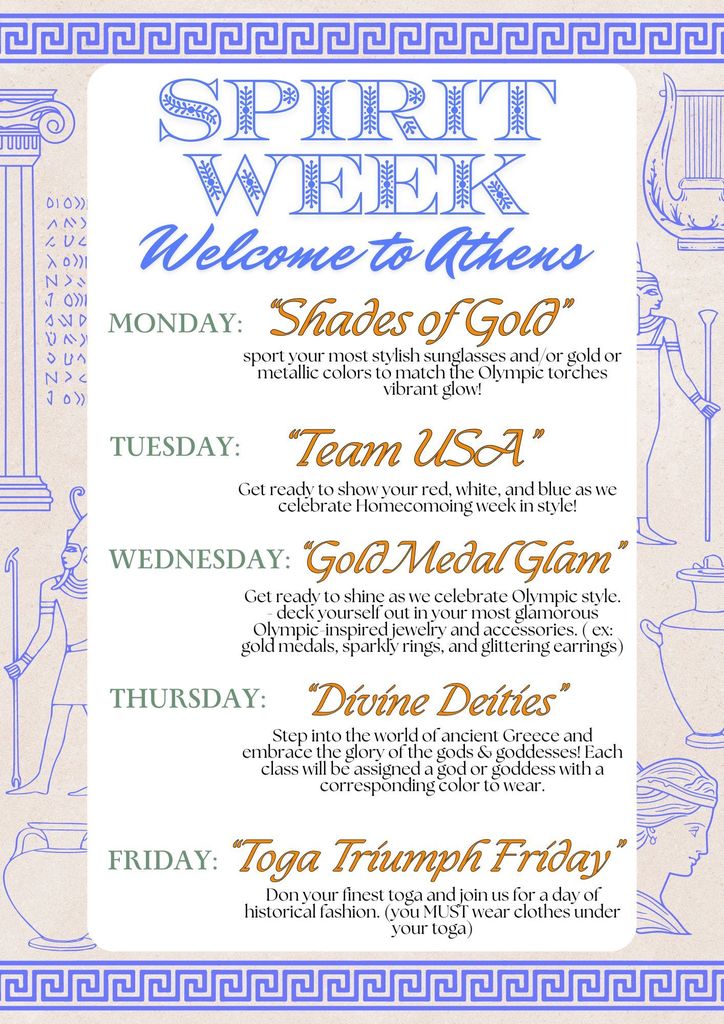 Spirit week dress up days are as follows: Monday: Shades of Gold – Sport your most stylish sunglasses and shine in gold or metallic colors to match the Olympic torch’s vibrant glow! Tuesday: Team USA – Show your red, white, and blue as we kick off Homecoming week in style! Wednesday: Gold Medal Glam – Shine bright with your most glamorous Olympic-inspired jewelry and accessories. Think gold medals, sparkly rings, and glittering earrings! Thursday: Divine Deities – Step into ancient Greece and embrace the glory of the gods and goddesses! Each class will be assigned a god/goddess with a corresponding color to wear. Friday: Toga Triumph Friday – Don your finest toga and join us for a day of historical fashion! (Don’t forget, you MUST wear clothes under your toga!)