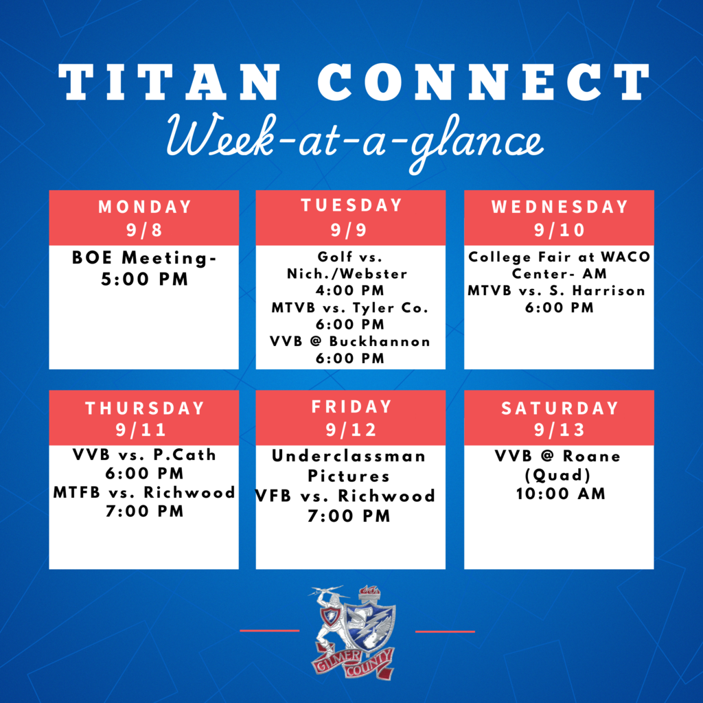 BOE Meeting – 5:00 PM Tuesday, 9/9 Golf vs. Nich./Webster – 4:00 PM Middle School Volleyball (MTVB) vs. Tyler Co. – 6:00 PM Varsity Volleyball (VVB) @ Buckhannon – 6:00 PM Wednesday, 9/10 College Fair at WACO Center – AM MTVB vs. S. Harrison – 6:00 PM Thursday, 9/11 VVB vs. P. Cath – 6:00 PM Middle School Football (MTFB) vs. Richwood – 7:00 PM Friday, 9/12 Underclassman Pictures Varsity Football (VFB) vs. Richwood – 7:00 PM Saturday, 9/13 VVB @ Roane (Quad) – 10:00 AM