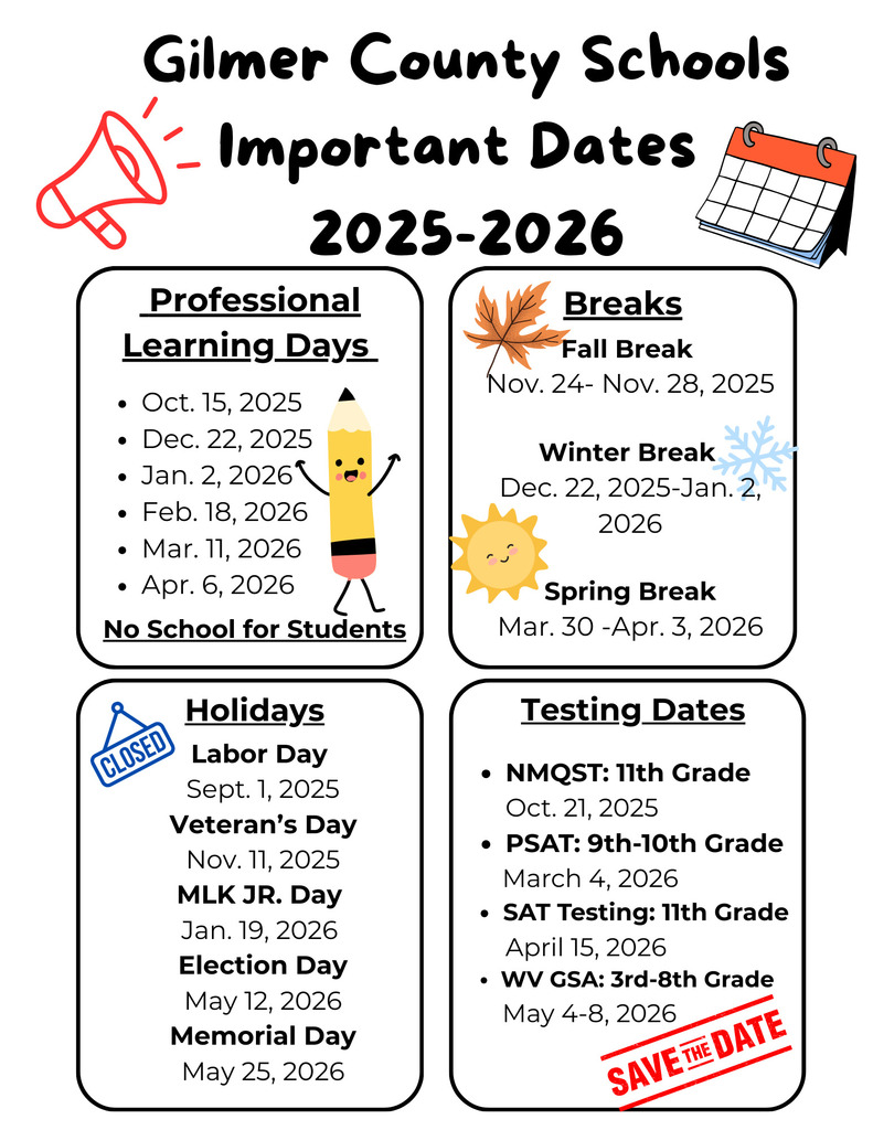 Gilmer County Schools Important Dates 2025-2026. Professional Learning Days (no school for students): Oct. 15, Dec. 22, Jan. 2, Feb. 18, Mar. 11, Apr. 6. Breaks: Fall Break Nov. 24–28, Winter Break Dec. 22–Jan. 2, Spring Break Mar. 30–Apr. 3. Holidays: Labor Day Sept. 1, Veteran’s Day Nov. 11, Martin Luther King Jr. Day Jan. 19, Election Day May 12, Memorial Day May 25. Testing Dates: NMQST (11th Grade) Oct. 21, PSAT (9th–10th Grade) Mar. 4, SAT (11th Grade) Apr. 15, WV GSA (3rd–8th Grade) May 4–8.