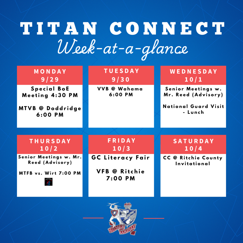 Monday (9/29): Special BoE Meeting at 4:30 PM MTVB @ Doddridge at 6:00 PM Tuesday (9/30): VVB @ Wahama at 6:00 PM Wednesday (10/1): Senior Meetings with Mr. Reed (Advisory) National Guard Visit during Lunch Thursday (10/2): Senior Meetings with Mr. Reed (Advisory) MTFB vs. Wirt at 7:00 PM Friday (10/3): GC Literacy Fair VFB @ Ritchie at 7:00 PM Saturday (10/4): CC @ Ritchie County Invitational