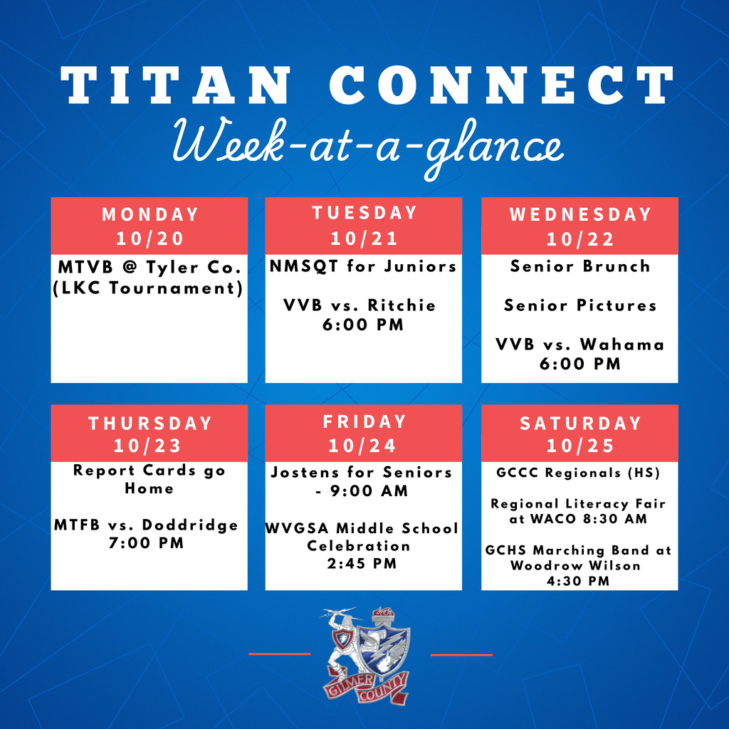 10/20 MTVB @ Tyler Co. (LKC Tournament) 10/21 NMSQT for Juniors VVB vs. Ritchie 6:00 PM 10/22 Senior Brunch Senior Pictures VVB vs. Wahama 6:00 PM 10/23 Repor Cards go Home MTFB vs. Doddridge 7:00 PM 10/24 Jostens for Seniors - 9:00 AM WVGSA Middle School Celebration 2:45 PM 10/25 GCCC Regionals (HS) Regional Literacy Fair at WACO 8:30 AM GCHS Marching Band at Woodrow Wilson 4:30 PM