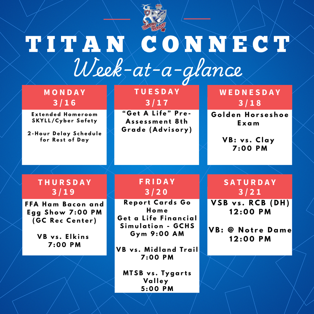 3/16  Extended Homeroom SKYLL/Cyber Safety 2-Hour Delay Schedule for Rest of Day  3/17  “Get A Life” Pre-Assessment 8th Grade (Advisory)  3/18  Golden Horseshoe Exam  VB: vs. Clay 7:00 PM  3/19   FFA Ham Bacon and Egg Show VB vs. Elkins 7:00 PM  3/20   Report Cards Go Home Get a Life Financial Simulation - GCHS Gym 9:00 PM VB vs. Midland Trail 7:00 PM MTSB vs. Tygarts Valley 5:00 PM  3/21  VSB vs. RCB (DH) 12:00 PM VB: @ Notre Dame 12:00 PM