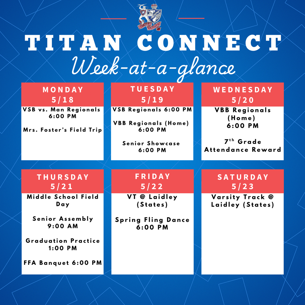 Saturday 5/23 Titan Connect Week-at-a-glance Monday Tuesday Wednesday Thursday Friday 5/18 5/19 5/20 5/21 5/22 VSB vs. Man Regionals  6:00 PM  Mrs. Foster’s Field Trip VSB Regionals 6:00 PM  VBB Regionals (Home)  6:00 PM  Senior Showcase 6:00 PM VBB Regionals (Home)  6:00 PM  7th Grade Attendance Reward Middle School Field Day  Senior Assembly 9:00 AM  Graduation Practice 1:00 PM  FFA Banquet 6:00 PM VT @ Laidley (States)  Spring Fling Dance 6:00 PM Varsity Track @ Laidley (States)