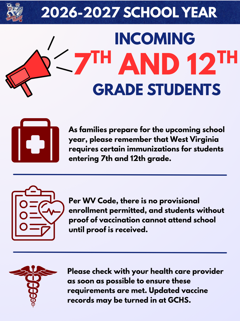 flyer: Incoming 7th & 12th grade students for the 2026/27 School Year  · There are vaccines required to attend school in August.  · Check with your health care provider as soon as possible to ensure these requirements are met.  · Per WV Code, there is no provisional enrollment permitted, and students without proof of vaccination cannot attend school until proof is received.  · Updated vaccine records may be turned in at GCHS.