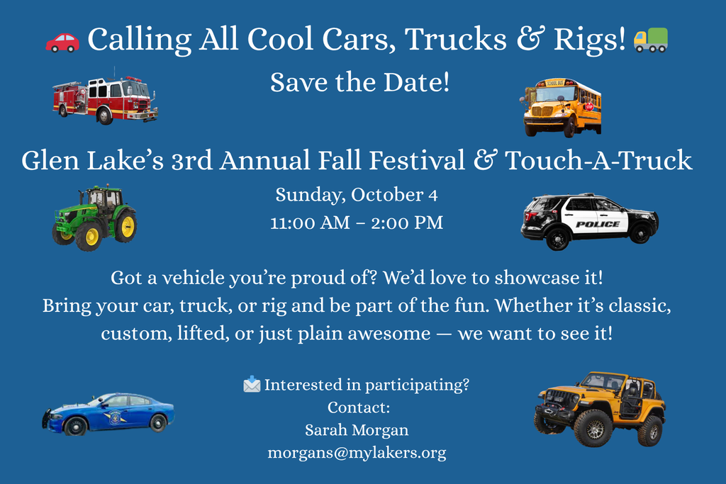 Calling all cool cars, trucks & rigs! Save the date! Glen Lake's 3rd Annual Fall Festival & Touch a Truck. Sunday, October 4th, 11:00am-2:00PM. Got a vehicle you're proud of? We'd love to showcase it! Bring your car, truck, or rig and be part of the fun. Whether it's classic, custom, lifted, or just plain awesome - we want to see it! Interested in participating? Contact: Sarah Morgan morgans@mylakers.org 