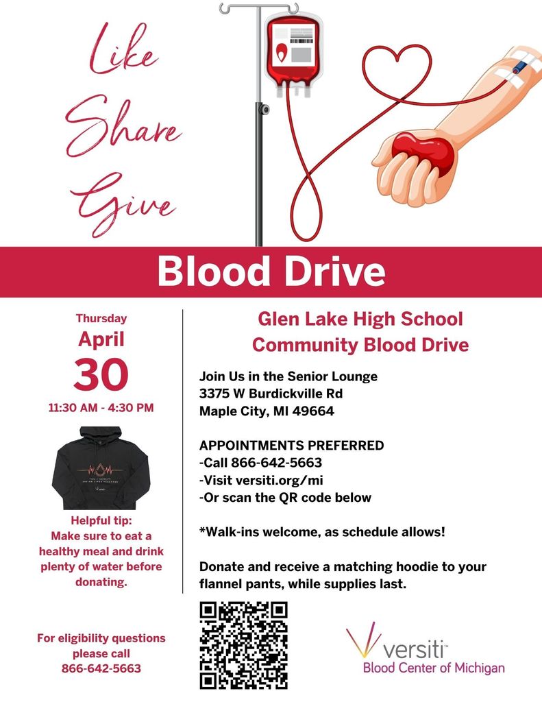 Like Share Give. Glen Lake High School Blood Drive Thursday April 30 11:30am-4:30pm. Join us in the Senior Lounge 3375 W Burdickville Rd Maple City MI 49664. Appointments Preferred. Call 866-642-5663. Visit versiti.org/mi or scan the QR code. *Walk-ins welcome, as schedule allows! Donate and receive a matching hoodie to your flannel pants, while supplies last. Helpful hint: Make sure to eat a healthy meal and drink plenty of water before donating. For eligibility questions please call 866-642-5663