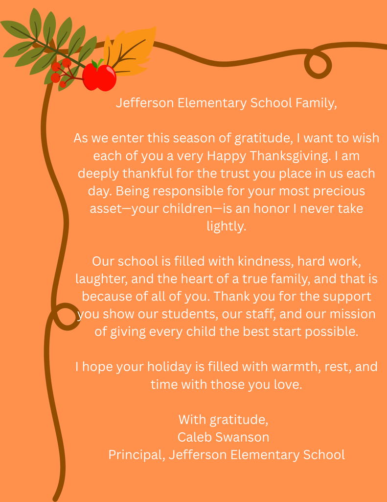 Jefferson Elementary School Family,  As we enter this season of gratitude, I want to wish each of you a very Happy Thanksgiving. I am deeply thankful for the trust you place in us each day. Being responsible for your most precious asset—your children—is an honor I never take lightly.  Our school is filled with kindness, hard work, laughter, and the heart of a true family, and that is because of all of you. Thank you for the support you show our students, our staff, and our mission of giving every child the best start possible.  I hope your holiday is filled with warmth, rest, and time with those you love.  With gratitude,   Caleb Swanson   Principal, Jefferson Elementary School