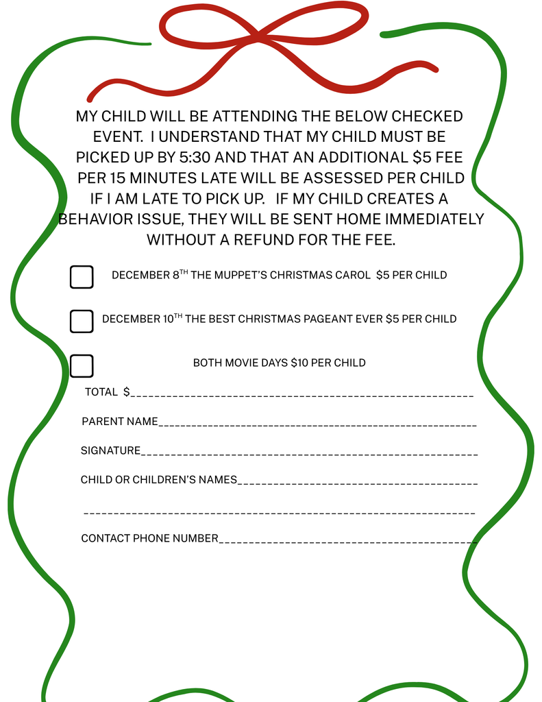 My child will be attending the below checked event. I understand that my child must be picked up by 5:30 and that an additional $5 fee per 15 minutes late will be assessed per child If I am late to pick up. If my child creates a behavior issue, they will be sent home immediately without a refund for the fee. December 8th The muppet’s Christmas carol $5 per child december 10th the best christmas pageant ever $5 per child both movie days $10 per child Total $_________________________________________________________ Parent Name__________________________________________________________ Signature________________________________________________________ Child or children’s names________________________________________ _________________________________________________________________ Contact phone number___________________________________________