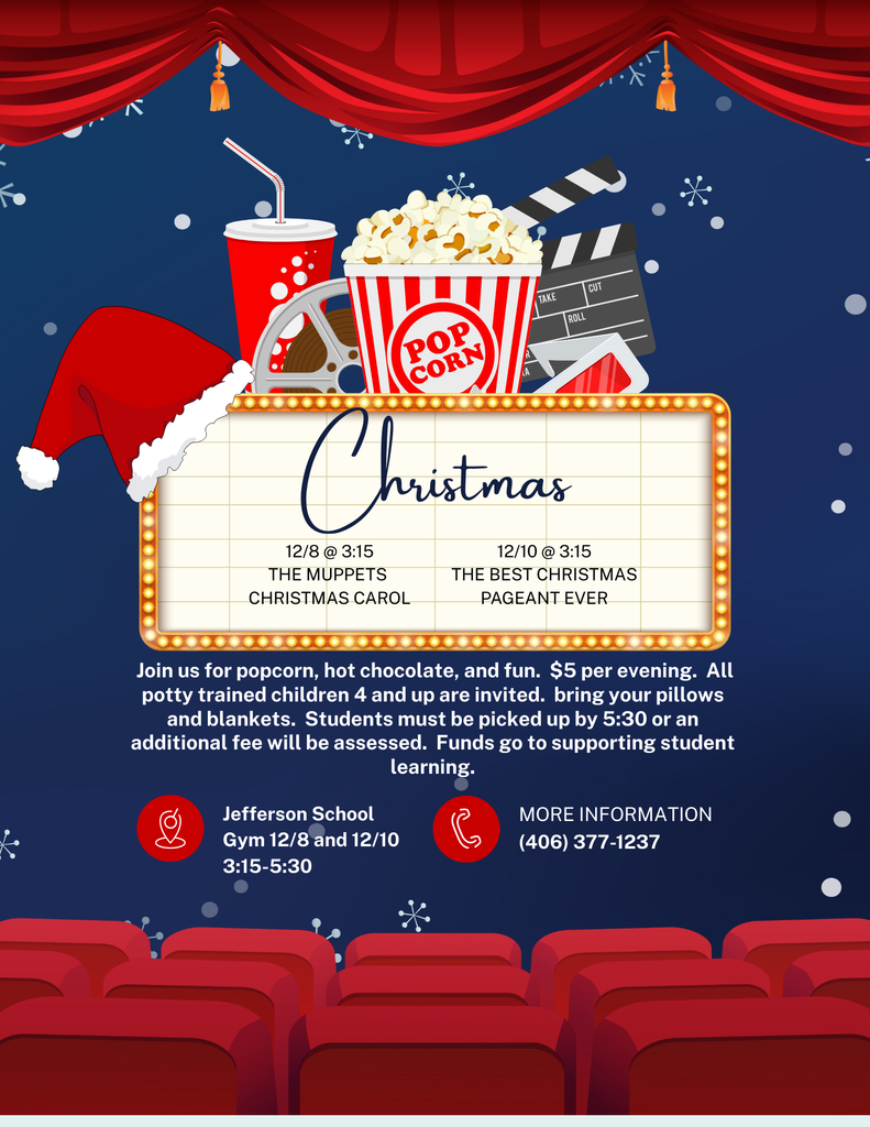 Christmas 12/8 @ 3:15 The muppets christmas carol 12/10 @ 3:15 the best christmas pageant ever Join us for popcorn, hot chocolate, and fun. $5 per evening. All potty trained children 4 and up are invited. bring your pillows and blankets. Students must be picked up by 5:30 or an additional fee will be assessed. Funds go to supporting student learning. Jefferson School Gym 12/8 and 12/10 3:15-5:30 . For more information call (406) 377-1237