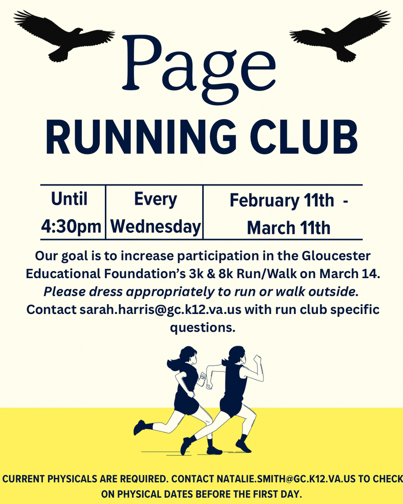 Page running club; until 4:30 pm every Wednesday, February 11th-March 11th; Our goal is to increase participation in the Gloucester Education Foundation's 3k and 8k run/Walk on March 14. Please dress appropriately to run or walk outside. Contact Sarah.harris@gc.k12.va.us with run club specific questions. Current physicals are required. Contact Natalie.smith@gc.k12.va.us to check on physical dates before the first day.