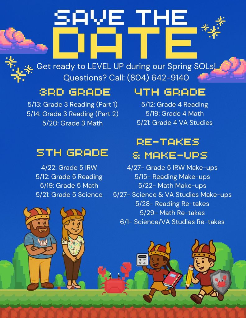 Save the date: Get ready to level up during our Spring SOLs. Questions? Call 804-642-9140.  4/22- Grade 5 IRW  4/27- Grade 5 IRW Make-ups  5/12- Grade 4 & 5 Reading  5/13- Grade 3 Reading (Part 1)  5/14- Grade 3 Reading (Part 2)  5/15- Reading Make-ups  5/19- Grade 4 & 5 Math  5/20- Grade 3 Math  5/21- Grade 4 VA Studies; Grade 5 Science  5/22- Math Make-ups  5/27- Science & VA Studies Make-ups  5/28- Reading Re-takes  5/29- Math Re-takes  6/1- Science/VA Studies Re-takes