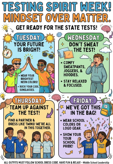 Testing Spirit Week! Mindset over matter. Get ready for the state tests! Tuesday: Your future is bright. Wear your brightest neon colors. Rock your cool sunglasses. Wednesday: Don't sweat the test. Comfy sweatpants, joggers, & hoodies. Stay relaxed & focused. Thursday: Team up against the test! Find a partner & dress like twins. We're all in this together. Friday: We've got this in the bag! Wear school colors or logo gear. Show your school pride! All outfits must follow school dress code. Have fun & relax! -Middle School Leadership