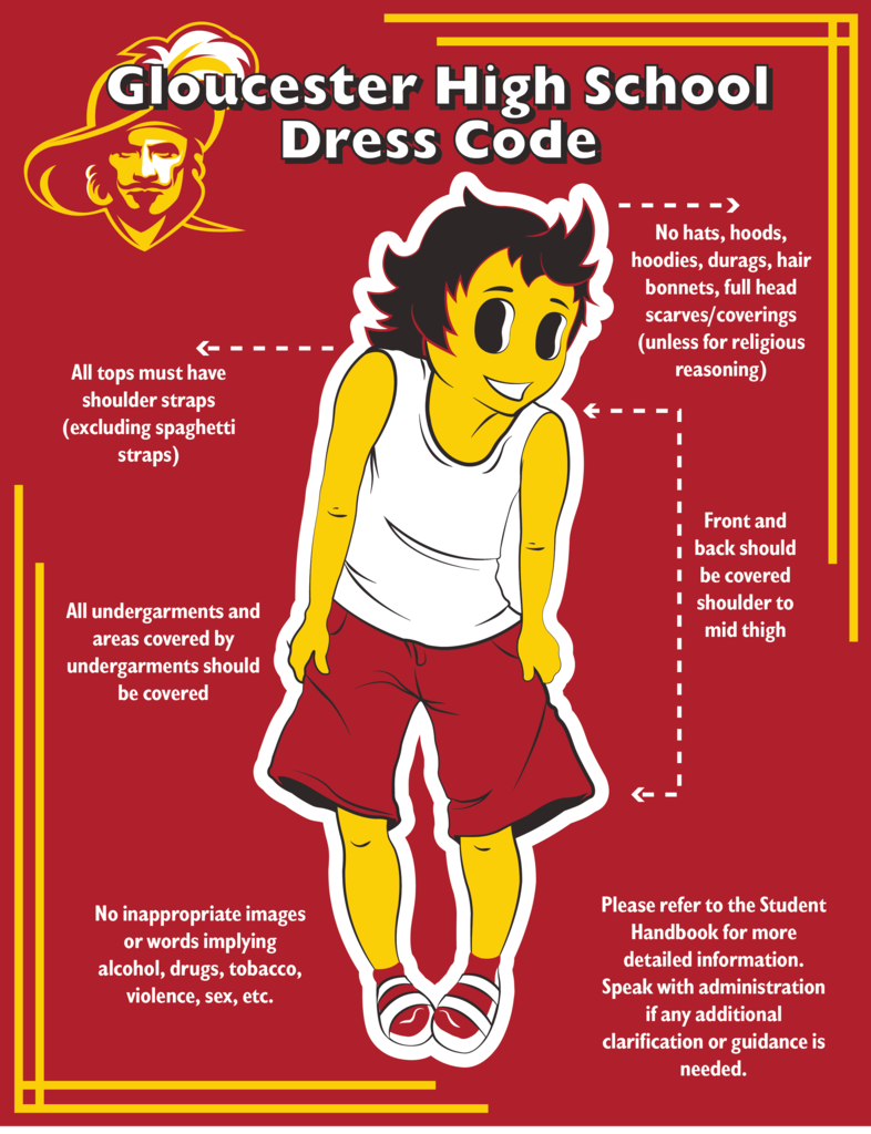 Gloucester high school dress code. No hats, hoods, hoodies, durags, hair bonnets, full head scarves/coverings (unless for relitious reasoning). All tops must have shoulder straps (excluding spaghetti straps). Front and back should be covered shoulder to mid thigh. All undergarments and areas covered by undergarments should be covered. No inappropriate images or words implying alchohol, drugs, tobacco, violence, sex, etc. Please refer to the student handbook for more detailed information. Speak with administration if any clarification or guidance is needed.