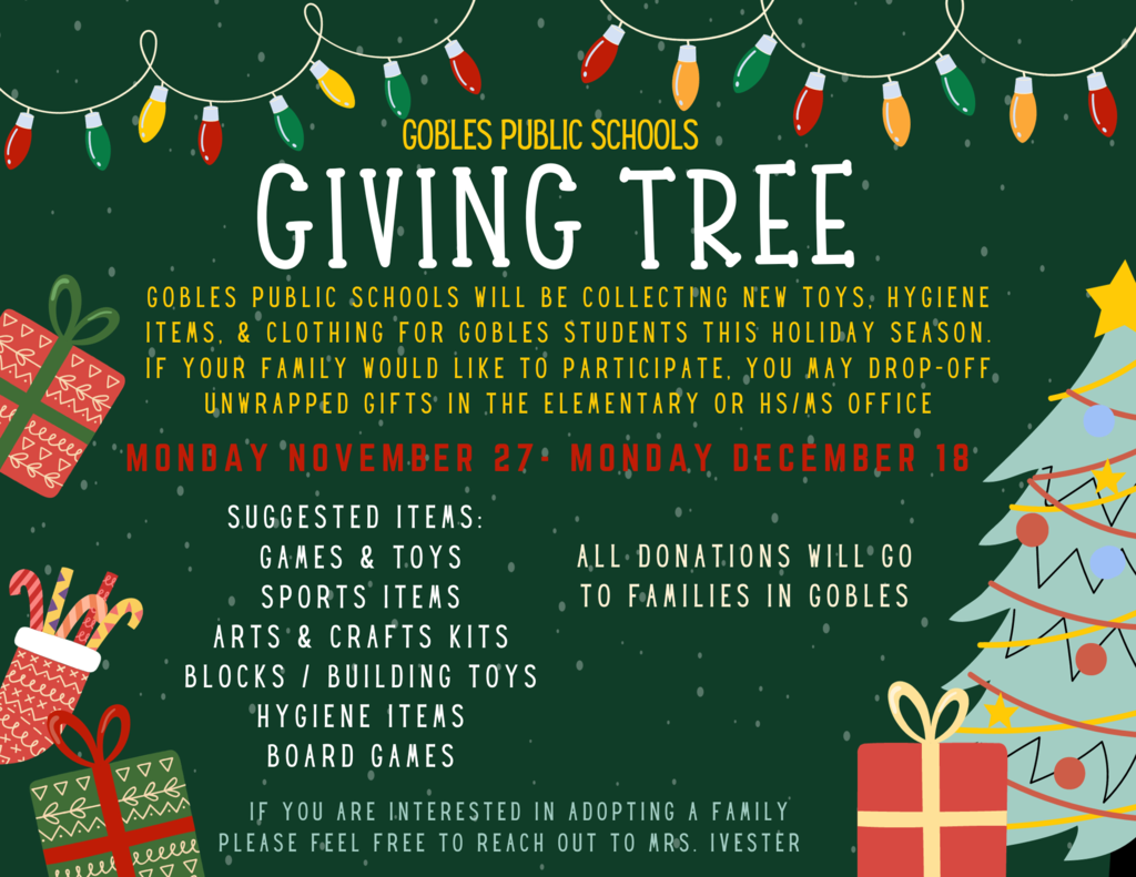 Gobles Public Schools Giving Tree. Gobles public schools will be collecting new toys hygiene items & clothng for Gobles students this holiday season. if your family will like to participate. you may drop off unwrapped gifts in the elementary  or hs/ms office Monday November 27 - Monday, December 18 Suggested Items Games & toys, sports items, arts & crafts kits, blocks / building toys hygiene items board games all donations will go to families in Gobles. If you are interested in adopting a family please feel free to reach out to Mrs Ivester.