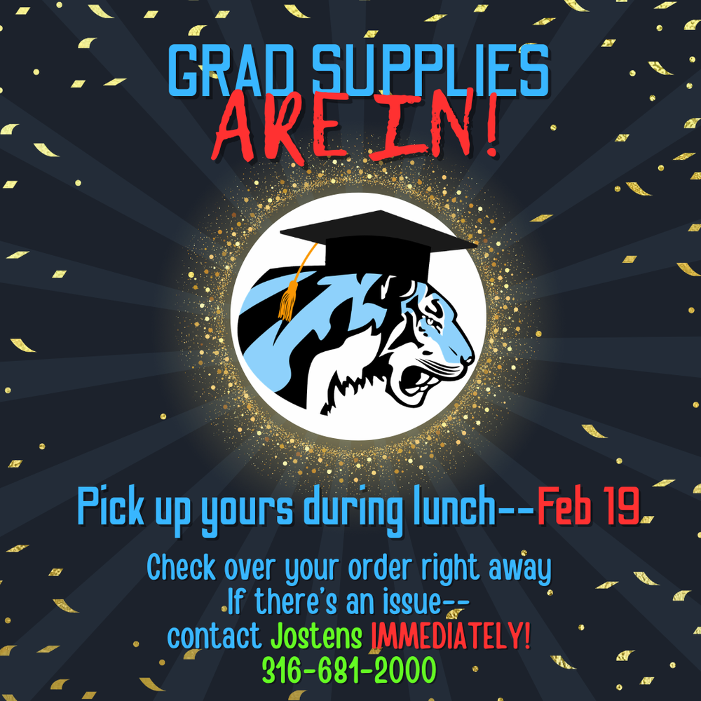 Black and grey background with gold confetti and sparkles. In the middle there is a photo of the EHS Tiger logo witha graduation cap. Text at the top reads, "GRAD SUPPLIES ARE IN!" and text at the bottom says, "Pick up yours during lunch -- Feb 19", "Check over your order right away", If there's an issue -- contact Jostons IMMEDIATELY! 316-681-2000"