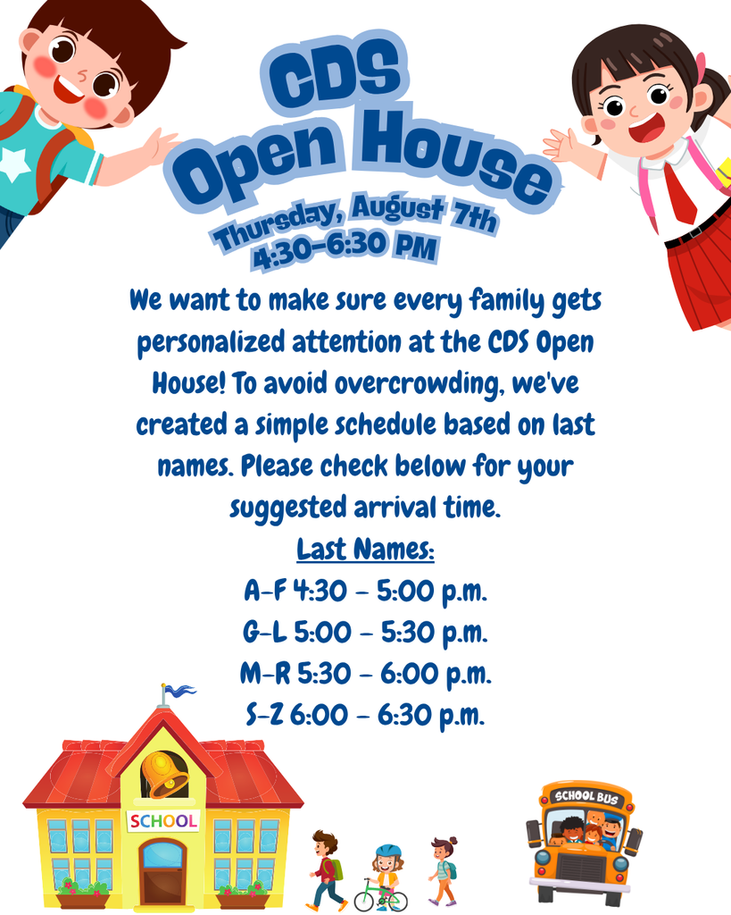 CDS Open House Thursday, August 7th, 4:30-6:30 PM We want to make sure every family gets personalized attention at the CDS Open House! To avoid overcrowding, we've created a simple schedule based on last names. Please check below for your suggested arrival time. Last Names: A-F 4:30 – 5:00 p.m. G-L 5:00 – 5:30 p.m. M-R 5:30 – 6:00 p.m. S-Z 6:00 – 6:30 p.m.