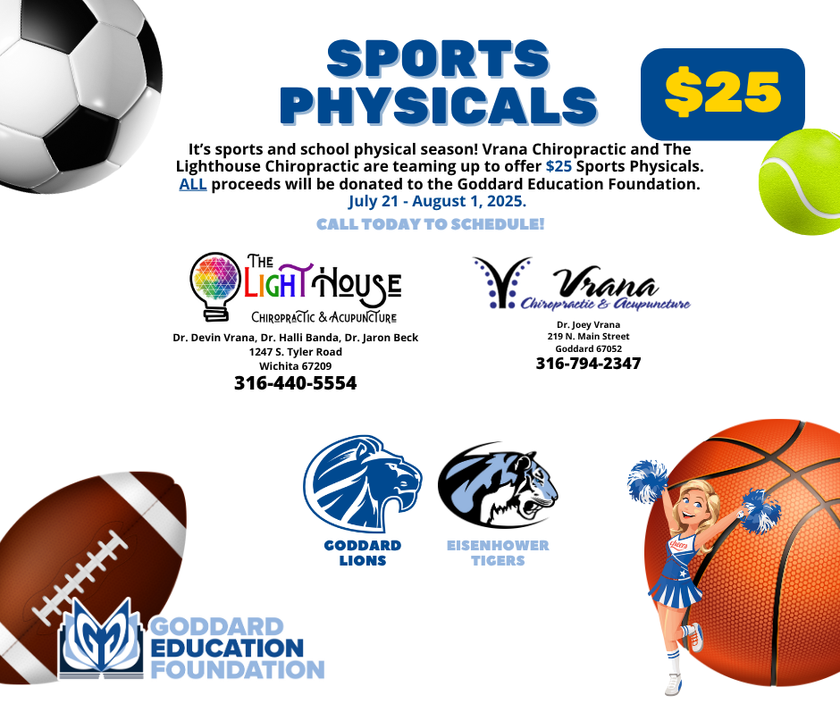 Sports Physicals $25 It's sports and school physical season! Vrana Chiropractic and The Lighthouse Chiropractic are teaming up to offer $25 Sports Physicals. ALL proceeds will be donated to the Goddard Education Foundation. July 21st - August 1st, 2025. Call today to schedule! Lighthouse (Dr. Devin Vrana, Dr. Halli Banda, Dr. Jaron Beck - 1247 S. Tyler Rd. Wichita, KS 67209 - 316-440-5554); Vrana Chiropractic & Acupuncture (Dr. Joey Vrana - 219 N. Main St. Goddard, KS 67052 - 316-794-2347)