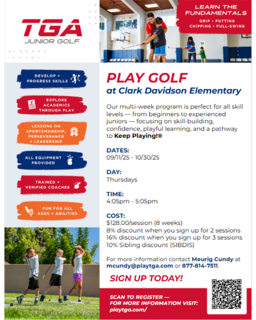 What: TGA After-School Golf Enrichment  When: Thursdays 4:05 - 5:05 pm (Starts September 11th)  Where: Here at Clark Davidson Who: Ages 6-13 Cost: $128.00/ 8-weeks 8% discount when you sign up for 2 sessions  16% discount when you sign up for 3 sessions  10% Sibling discount (SIBDIS)  Register: https://registration.youthathletesunited.com/events/spotlight/clark-davidson-elementary-after-school-golf-2025-2026-school-year We focus on skill-building, character development, and making golf fun and accessible to every child — no experience or equipment needed!