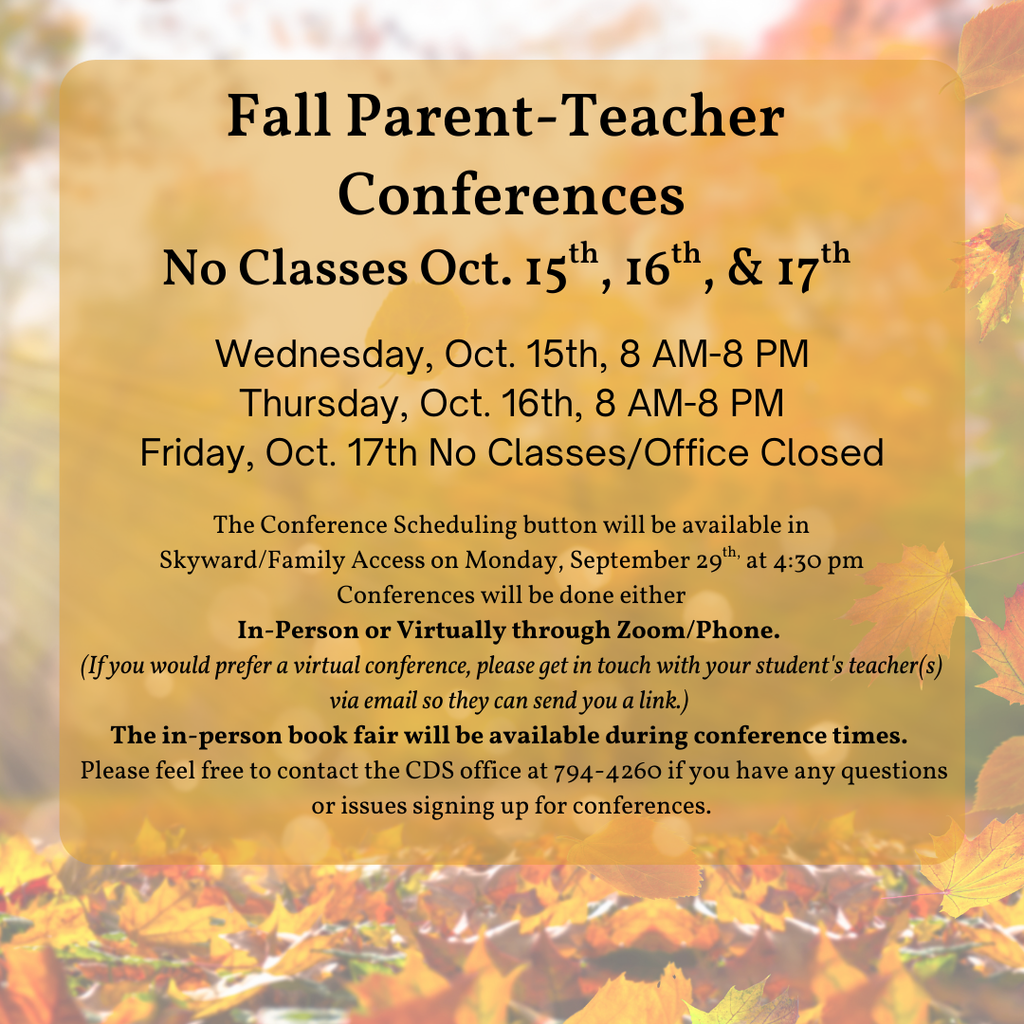 Fall Parent-Teacher Conferences No Classes Oct. 15th, 16th, & 17th  Wednesday, Oct. 15th, 8 AM-8 PM Thursday, Oct. 16th, 8 AM-8 PM Friday, Oct. 17th No Classes/Office Closed The Conference Scheduling button will be available in  Skyward/Family Access on Monday, September 29th, at 4:30 pm.  Conferences will be done either In-Person or virtually through Zoom/Phone.  (If you would prefer a virtual conference, please get in touch with your student's teacher(s) via email so they can send you a link.)  The in-person book fair will be available during conference times.   Please feel free to contact the CDS office at 794-4260 if you have any questions or issues signing up for conferences.