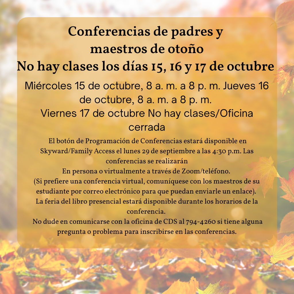 Fall Parent-Teacher Conferences No Classes Oct. 15th, 16th, & 17th  Wednesday, Oct. 15th, 8 AM-8 PM Thursday, Oct. 16th, 8 AM-8 PM Friday, Oct. 17th No Classes/Office Closed The Conference Scheduling button will be available in  Skyward/Family Access on Monday, September 29th, at 4:30 pm.  Conferences will be done either In-Person or virtually through Zoom/Phone.  (If you would prefer a virtual conference, please get in touch with your student's teacher(s) via email so they can send you a link.)  The in-person book fair will be available during conference times.   Please feel free to contact the CDS office at 794-4260 if you have any questions or issues signing up for conferences.