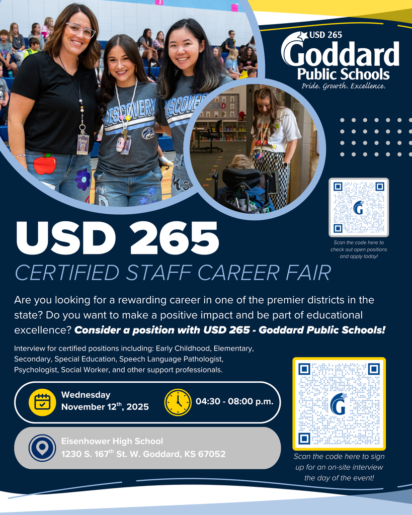 USD 265 Goddard Public Schools, Pride. Growth. Excellence. USD 265 Certified Staff Career Fair - Are you looking for a rewarding career in one of the premier districts in the state? Do you want to make a positive impact and be part of educational excellence? Consider a position with USD 265 - Goddard Public Schools! Interview for certified positions including: Early Childhood, Elementary, Secondary, Special Education, Speech Language Pathologist, Psychologist, Social Worker, and other support professionals. Wednesday, November 12th, 2025 04:30 - 08:00 p.m. Eisenhower High School, 1230 S. 167th St. W. Goddard, KS 67052 (to sign up for an on-site interview use this link: https://www.signupgenius.com/go/20F0B49A5A722A6FF2-59174180-teaching#/)