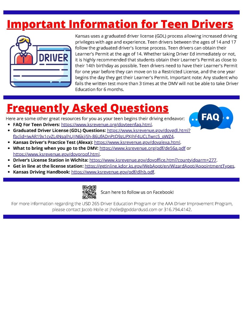 Important Information for Teen Drivers - Kansas uses a graduated driver license (GDL) process allowing increased driving privileges with age and experience. Teen drivers between the ages of 14 and 17 follow the graduated driver's license process. Teen drivers can obtain their Learner's Permit at the age of 14. Whether taking Driver Ed immediately or not, it is highly recommended that students obtain their Learner's Permit as close to their 14th birthday as possible. Teen drivers need to have their Learner's Permit for one year before they can move on to a Restricted License, and the one year begins the day they get their Learner's Permit. Important note: Any student who fails the written test more than 3 times at the DMV will not be able to take Driver Education for 6 months. Frequently Asked Questions - Here are some other great resources for you as your teen begins their driving endeavor: FAQ For Teen Drivers: https://www.ksrevenue.org/dovteenfaq.html. Graduated Driver License (GDL) Questions: https://www.ksrevenue.gov/dovgdl.html? fbclid=IwAR19x1cyZL4NsqlhUJJN6kij5h-86UfADnPtQ9zUPXJhF4UCLTwrc5_qWZ4. Kansas Driver's Practice Test (Alexa): https://www.ksrevenue.gov/dovalexa.html. What to bring when you go to the DMV: https://www.ksrevenue.org/pdf/de56a.pdf or https://www.ksrevenue.gov/dovproof.html. Driver’s License Station in Wichita: https://www.ksrevenue.gov/dovoffice.html?countyidparm=277. Get in line at the license station: https://getinline.kdor.ks.gov/WebAppt/en/WizardAppt/AppointmentTypes. Kansas Driving Handbook: https://www.ksrevenue.gov/pdf/dlhb.pdf. Important Information for Teen Drivers Kansas uses a graduated driver license (GDL) process allowing increased driving privileges with age and experience. Teen drivers between the ages of 14 and 17 follow the graduated driver's license process. Teen drivers can obtain their Learner's Permit at the age of 14. Whether taking Driver Ed immediately or not, it is highly recommended that students obtain their Learner's Permit as close to their 14th birthday as possible. Teen drivers need to have their Learner's Permit for one year before they can move on to a Restricted License, and the one year begins the day they get their Learner's Permit. Important note: Any student who fails the written test more than 3 times at the DMV will not be able to take Driver Education for 6 months. For more information regarding the USD 265 Driver Education Program or the AAA Driver Improvement Program, please contact Jacob Holle at jholle@goddardusd.com or 316.794.4142. Frequently Asked Questions