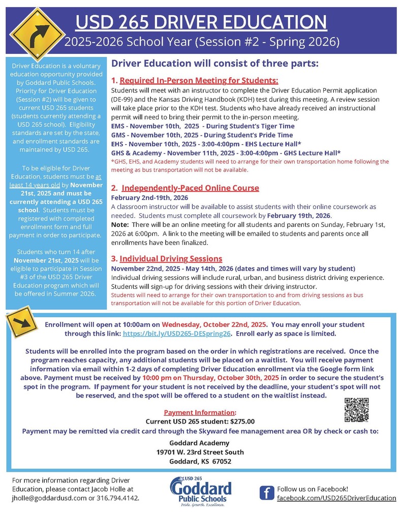 USD 265 DRIVER EDUCATION 2025-2026 School Year (Session #2 - Spring 2026) - Driver Education is a voluntary education opportunity provided by Goddard Public Schools. Priority for Driver Education (Session #2) will be given to current USD 265 students (students currently attending a USD 265 school). Eligibility standards are set by the state, and enrollment standards are maintained by USD 265. To be eligible for Driver Education, students must be at least 14 years old by November 21st, 2025 and must be currently attending a USD 265 school. Students must be registered with completed enrollment form and full payment in order to participate. Students who turn 14 after November 21st, 2025 will be eligible to participate in Session #3 of the USD 265 Driver Education program which will be offered in Summer 2026. Driver Education will consist of three parts: 1. Required In-Person Meeting for Students: Students will meet with an instructor to complete the Driver Education Permit application (DE-99) and the Kansas Driving Handbook (KDH) test during this meeting. A review session will take place prior to the KDH test. Students who have already received an instructional permit will need to bring their permit to the in-person meeting. EMS - November 10th, 2025 - During Student’s Tiger Time GMS - November 10th, 2025 - During Student’s Pride Time EHS - November 10th, 2025 - 3:00-4:00pm - EHS Lecture Hall* GHS & Academy - November 11th, 2025 - 3:00-4:00pm - GHS Lecture Hall* *GHS, EHS, and Academy students will need to arrange for their own transportation home following the meeting as bus transportation will not be available. 2. Independently-Paced Online Course February 2nd-19th, 2026 A classroom instructor will be available to assist students with their online coursework as needed. Students must complete all coursework by February 19th, 2026. Note: There will be an online meeting for all students and parents on Sunday, February 1st, 2026 at 6:00pm. A link to the meeting will be emailed to students and parents once all enrollments have been finalized. 3. Individual Driving Sessions November 22nd, 2025 - May 14th, 2026 (dates and times will vary by student) Individual driving sessions will include rural, urban, and business district driving experience. Students will sign-up for driving sessions with their driving instructor. Students will need to arrange for their own transportation to and from driving sessions as bus transportation will not be available for this portion of Driver Education. To be eligible for Driver Education, students must be at least 14 years old by November 21st, 2025 and must be currently attending a USD 265 school. Students must be registered with completed enrollment form and full payment in order to participate. Students who turn 14 after November 21st, 2025 will be eligible to participate in Session #3 of the USD 265 Driver Education program which will be offered in Summer 2026. Enrollment will open at 10:00am on Wednesday, October 22nd, 2025. You may enroll your student through this link: https://bit.ly/USD265-DESpring26. Enroll early as space is limited. Students will be enrolled into the program based on the order in which registrations are received. Once the program reaches capacity, any additional students will be placed on a waitlist. You will receive payment information via email within 1-2 days of completing Driver Education enrollment via the Google form link above. Payment must be received by 10:00 pm on Thursday, October 30th, 2025 in order to secure the student's spot in the program. If payment for your student is not received by the deadline, your student's spot will not be reserved, and the spot will be offered to a student on the waitlist instead. USD 265 DRIVER EDUCATION 2025-2026 School Year (Session #2 - Spring 2026) Driver Education is a voluntary education opportunity provided by Goddard Public Schools. Priority for Driver Education (Session #2) will be given to current USD 265 students (students currently attending a USD 265 school). Eligibility standards are set by the state, and enrollment standards are maintained by USD 265. Payment Information: Current USD 265 student: $275.00 Payment may be remitted via credit card through the Skyward fee management area OR by check or cash to: Goddard Academy 19701 W. 23rd Street South Goddard, KS 67052 For more information regarding Driver Education, please contact Jacob Holle at jholle@goddardusd.com or 316.794.4142. Follow us on Facebook! facebook.com/USD265DriverEducation