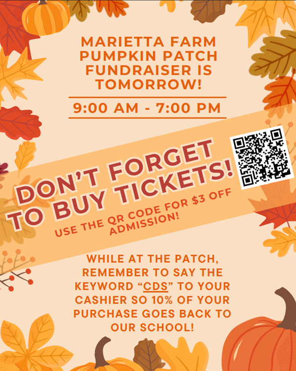 CDS families, A reminder that our Pumpkin Patch Fundraiser is happening TOMORROW at Marietta Farm from 9:00am - 7:00pm. Don't forget to purchase your tickets beforehand for a $3 discount and use the keyword "CDS" when you make purchases at the patch. For every pumpkin, coin, or concessions purchase made using this keyword, CDS gets 10% back to our school!