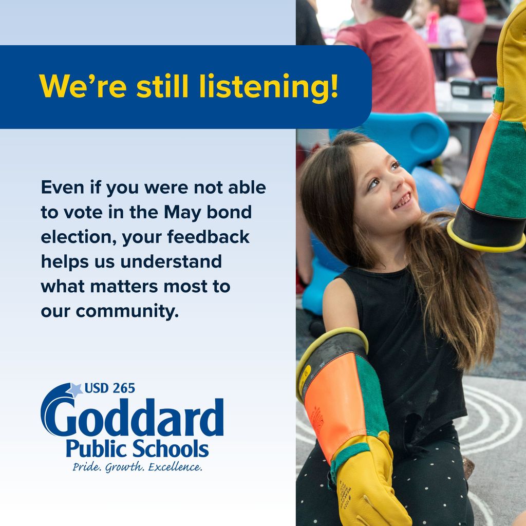 We're still listening! Even if you were not able to vote in the May bond election, your feedback helps us understand what matters most to our community. USD 265 Goddard Public Schools. Pride. Growth. Excellence.