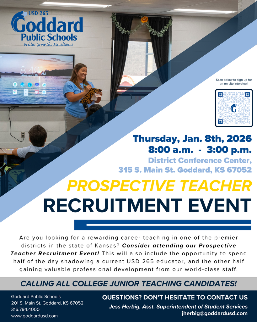 USD 265 - Goddard Public Schools - Thursday, Jan. 8th, 2026 8:00 a.m. - 3:00 p.m. District Conference Center, 315 S. Main St. Goddard, KS 67052 Prospective  Teacher Recruitment Event - Are you looking for a rewarding career teaching in one of the premier districts in the state of Kansas? Consider attending our Prospective Teacher Recruitment Event! This will also include the opportunity to spend half of the day shadowing a current USD 265 educator, and the other half gaining valuable professional development from our world-class staff. Calling all college junior teaching candidates! Questions? Don't hesitate to contact us - Jess Herbig, Asst. Superintendent of Student Services, jherbig@goddardusd.com