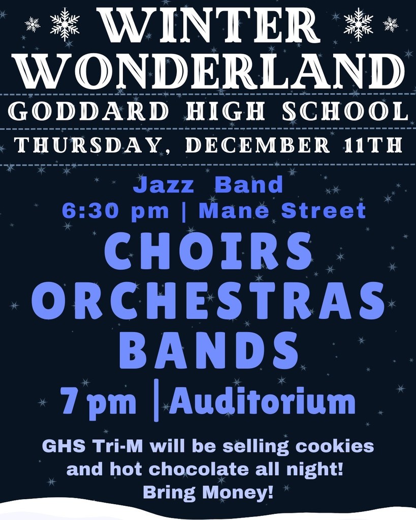 Winter Wonderland, Goddard High School, Thursday, December 11th. Jazz Band 6:30 p.m. Mane Street. Choirs, Orchestras, and Bands, 7:00 p.m. , Auditorium. GHS Tri-M will be selling cookies and hot chocolate all night!  Bring Money!