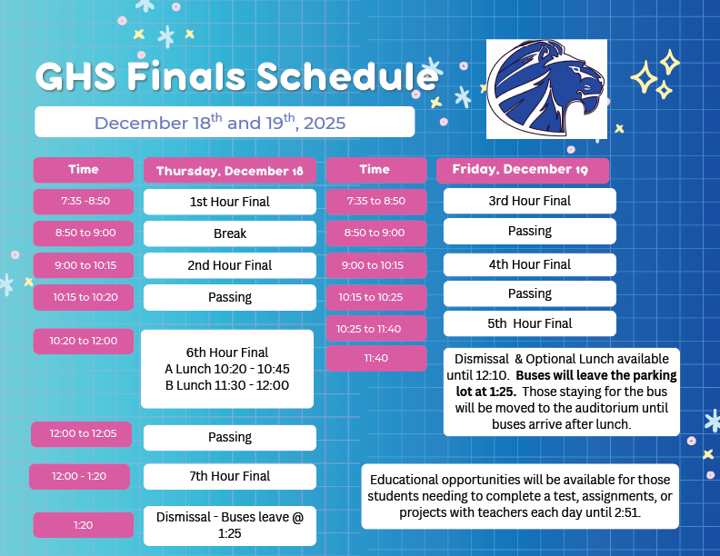 GHS Finals Schedule, Dec. 19 & 19. Thursday, hours 1, 2, 6, & 7. Dismissal 1:20. Friday, hours 3, 4, & 5. Dismissal 11:40, Busses leaving at 1:25