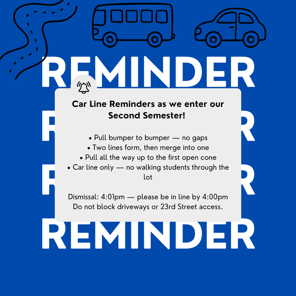 Blue Background with the words reminder: Car Line Reminders as we enter our Second Semester! • Pull bumper to bumper — no gaps • Two lines form, then merge into one • Pull all the way up to the first open cone • Car line only — no walking students through the lot Dismissal: 4:01pm — please be in line by 4:00pm Do not block driveways or 23rd Street access.