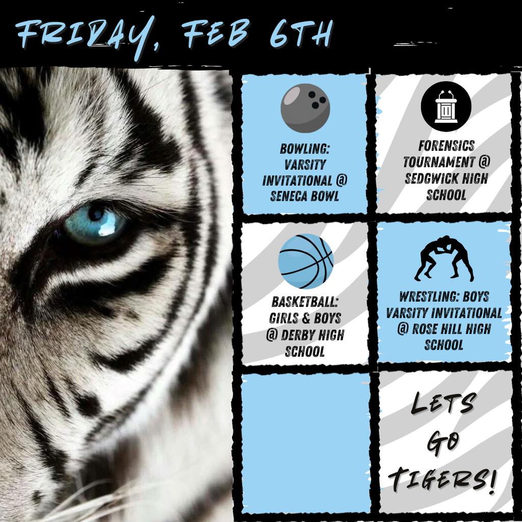 Black and white tiger on the left side and six boxes of text to the right side. At the top of the picture text reads, "Friday, Feb 6th". In each box theres text and an image. From top to bottom it goes: "Bowling: Varsity Invitational @ Seneca Bowl" with a bowling ball, "Forensics Tournament @ Sedgwick High School" with a debate table, "Basketball: Girsl & Boys @ Derby High School" with a basketball, "Wrestling: Boys Varsity Invitational @ Rose Hill High School" with two people wrestling, an empty box, "Lets Go Tigers!"