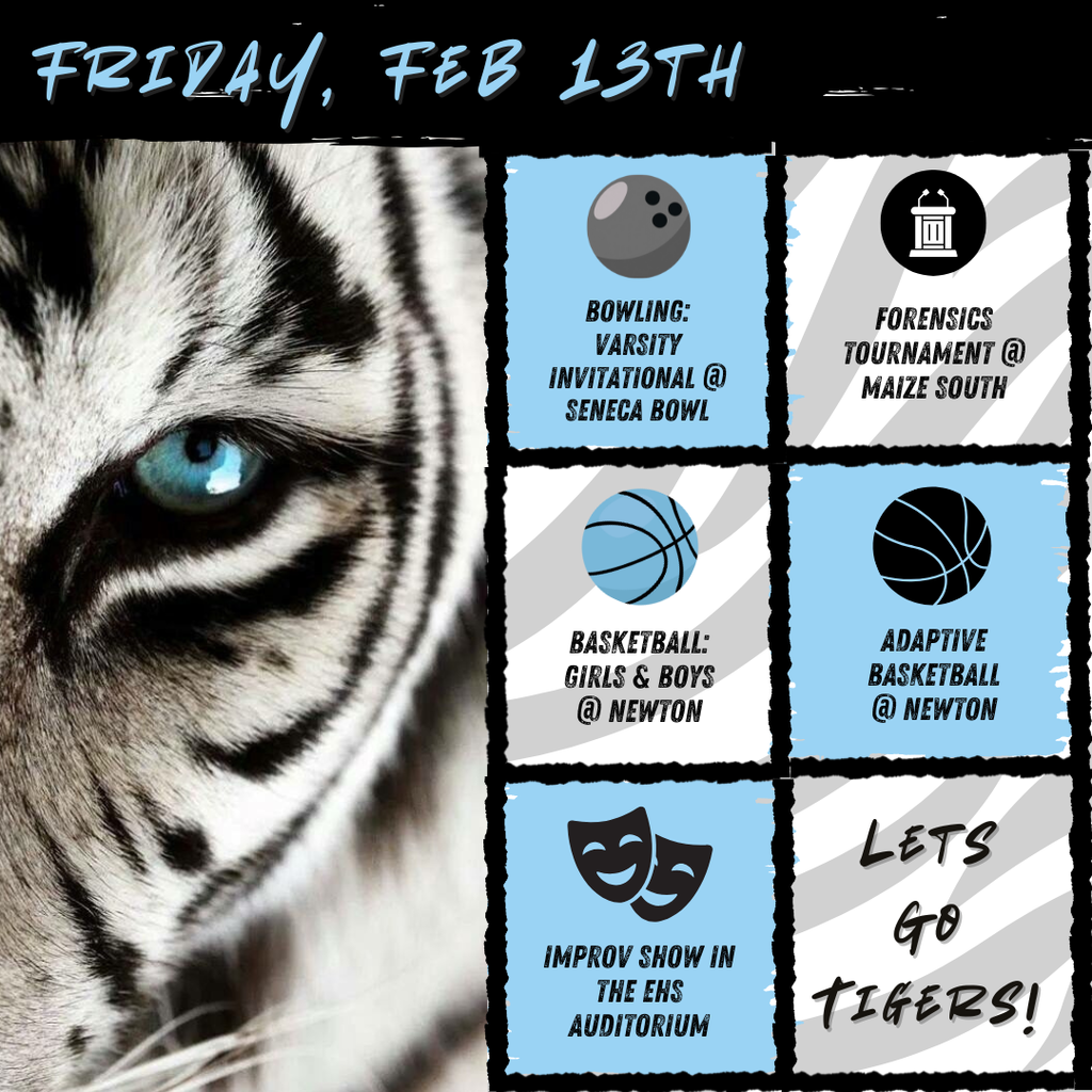 Black and white tiger in the left part of the picture. Six blue, white. and grey boxes with text to the right. Text in boxes from top to bottom read, "Bowling: Varsity Invitational @ Seneca Bowl" with a gray bowling ball, "Forensics Tournament @ Maize South" with a white debate table, "Basketball: Girls & Boys @ Newton" with a blue basketball, "Adaptive Basketball @ Newton" with a black basketball, "Improv show in the EHS Auditorium" with two black masks, and "Let's go tigers!". At the top is the text, "Friday, Feb 13th"