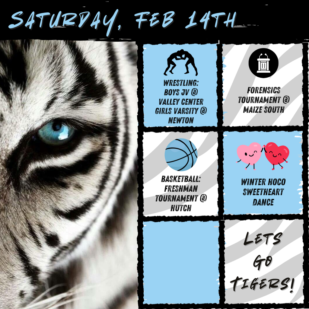 Black and white tiger on the left of the picture with six blue, gray, and white boxes to the right. Text is each box from top to bottom includes, "Wrestling: Boys JV @ Valley Center / Girls Varsity @ Hutch" with a graphic of two people wrestling, "Forensics Tournament @ Maize South" with a white debate table, "Basketball: Freshman Tournament @ Hutch" with a blue basketball, "Winter HOCO Sweetheart Dance" with two hearts dancing, a blank box, then the text "Let's go Tigers!". At the top of the image says, "Saturday, Feb 14th"