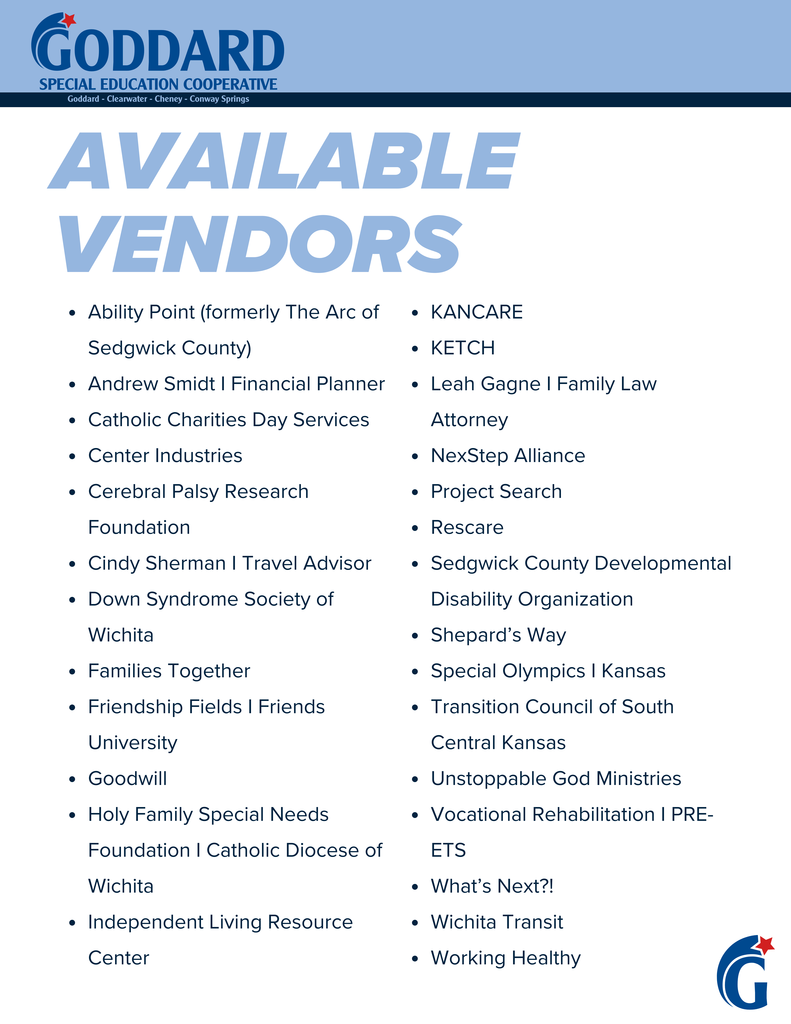 Goddard Special Education Cooperative: Goddard, Clearwater, Cheney, Conway Springs - Available Vendors: Ability Point (formerly The Arc of Sedgwick County), Andrew Smidt (Financial Planner), Catholic Charities Day Services, Center Industries, Cerebral Palsy Research Foundation, Cindy Sherman (Travel Advisor), Down Syndrome Society of Wichita, Families Together, Friendship Fields (Friends University), Goodwill, Holy Family Special Needs Foundation (Catholic Diocese of Wichita), Independent Living Resource Center, KANCARE, KETCH, Leah Gagne (Family Law Attorney), NexStep Alliance, Project Search Rescare, Sedgwick County Developmental Disability Organization, Shepard’s Way, Special Olympics (Kansas), Transition Council of South Central Kansas, Unstoppable God Ministries, Vocational Rehabilitation (PREETS), What’s Next?!, Wichita Transit, Working Healthy