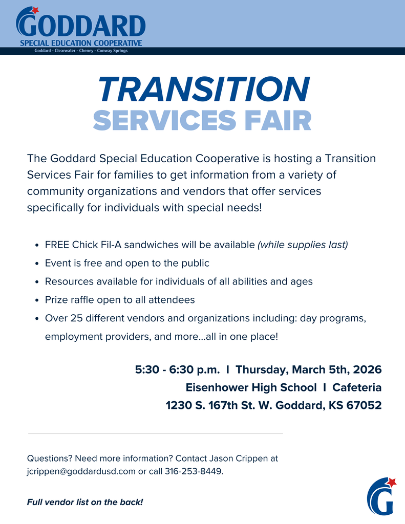 Goddard Special Education Cooperative (Goddard, Clearwater, Cheney, Conway Springs) Transition Services Fair: The Goddard Special Education Cooperative is hosting a Transition Services Fair for families to get information from a variety of community organizations and vendors that offer services specifically for individuals with special needs! FREE Chick-Fil-A sandwiches will be available (while supplies last), Event is free and open to the public, Resources available for individuals of all abilities and ages, Prize raffle open to all attendees, Over 25 different vendors and organizations including: day programs, employment providers, and more...all in one place! 5:30 - 6:30 p.m. Tuesday, March 11th, 2025, Eisenhower High School Cafeteria, 1230 S. 167th St. W. Goddard, KS 67052 Questions? Need more information? Contact Jason Crippen at jcrippen@goddardusd.com or call 316-253-8449. (Full vendor list on the back! - next graphic)