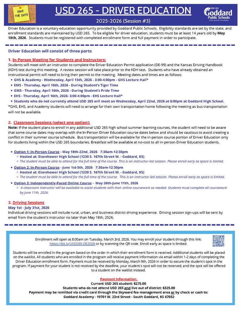 USD 265 DRIVER EDUCATION 2025-2026 School Year (Session #2 - Spring 2026) - Driver Education is a voluntary education opportunity provided by Goddard Public Schools. Priority for Driver Education (Session #2) will be given to current USD 265 students (students currently attending a USD 265 school). Eligibility standards are set by the state, and enrollment standards are maintained by USD 265. To be eligible for Driver Education, students must be at least 14 years old by November 21st, 2025 and must be currently attending a USD 265 school. Students must be registered with completed enrollment form and full payment in order to participate. Students who turn 14 after November 21st, 2025 will be eligible to participate in Session #3 of the USD 265 Driver Education program which will be offered in Summer 2026. Driver Education will consist of three parts: 1. Required In-Person Meeting for Students: Students will meet with an instructor to complete the Driver Education Permit application (DE-99) and the Kansas Driv