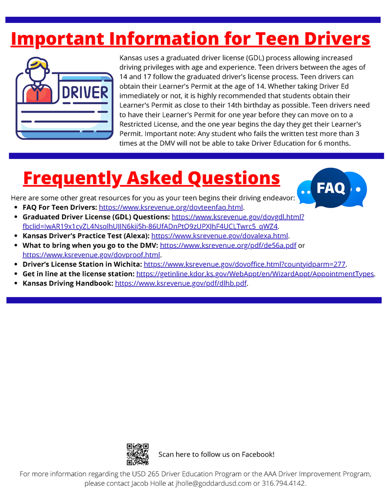 Important Information for Teen Drivers - Kansas uses a graduated driver license (GDL) process allowing increased driving privileges with age and experience. Teen drivers between the ages of 14 and 17 follow the graduated driver's license process. Teen drivers can obtain their Learner's Permit at the age of 14. Whether taking Driver Ed immediately or not, it is highly recommended that students obtain their Learner's Permit as close to their 14th birthday as possible. Teen drivers need to have their Learner's Permit for one year before they can move on to a Restricted License, and the one year begins the day they get their Learner's Permit. Important note: Any student who fails the written test more than 3 times at the DMV will not be able to take Driver Education for 6 months. Frequently Asked Questions - Here are some other great resources for you as your teen begins their driving endeavor: FAQ For Teen Drivers: https://www.ksrevenue.org/dovteenfaq.html. Graduated Driver License (GDL) Questions: https://www.k