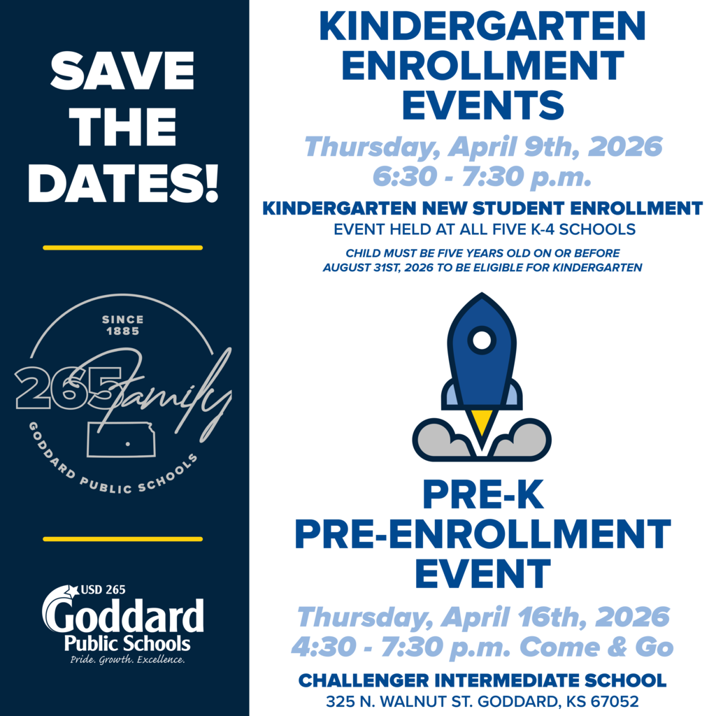 Save the Dates! Since 1885 265Family Goddard Public Schools USD 265 Goddard Public Schools - Pride. Growth. Excellence. Kindergarten Enrollment Events Thursday, April 9th, 2026, 6:30 - 7:30 p.m. Kindergarten New Student Enrollment, Event held at all five K-4 schools, Child must be five years old on or before August 31st, 2026 to be eligible for kindergarten; Pre-K Pre-Enrollment Event Thursday, April 16th, 2026 4:30 - 7:30 p.m. Come & Go Challenger Intermediate School 325 N. Walnut St. Goddard, KS 67052