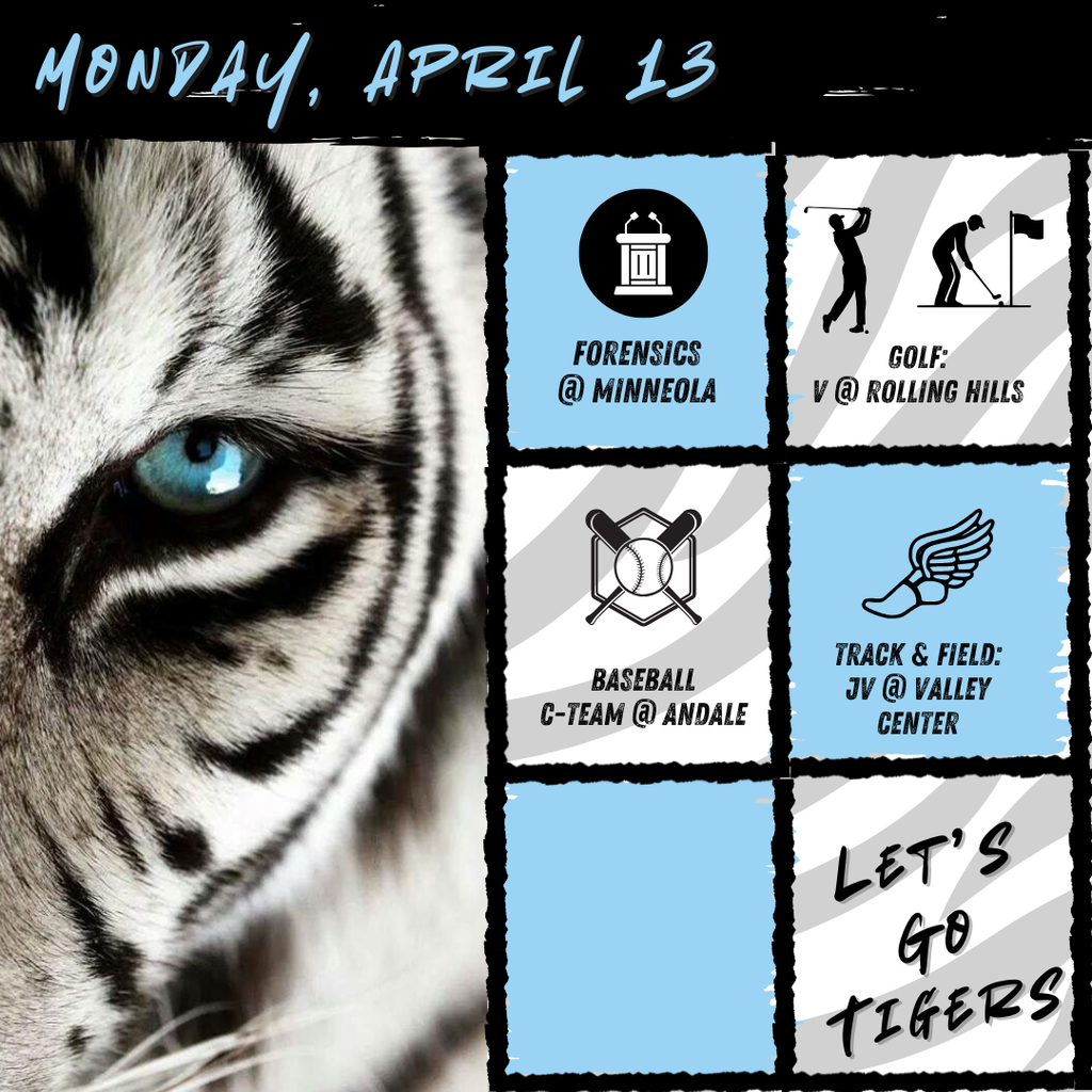 Background:  White tiger with blue eye on left side, right side has boxes with event graphics and description of event; Text:  Monday, April 13, Forensics @ Minneola; Golf Varsity @ Rolling Hills; Baseball C-team  @ Andale; Track JV @ Valley Center