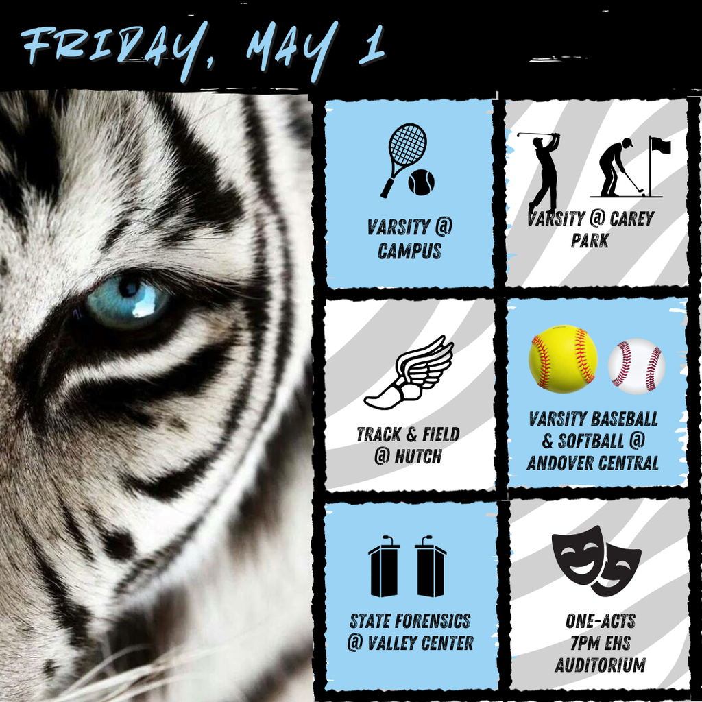 Background:  White tiger with blue eye on left side, right side has boxes with event graphics and description of event; Text:  Friday, May 1; Varsity tennis @ campus; varsity golf @ carey park; track @ hutch; Varsity baseball & softball @ andover central; state forensics @ valley center; One-Acts, 7pm EHS auditorium