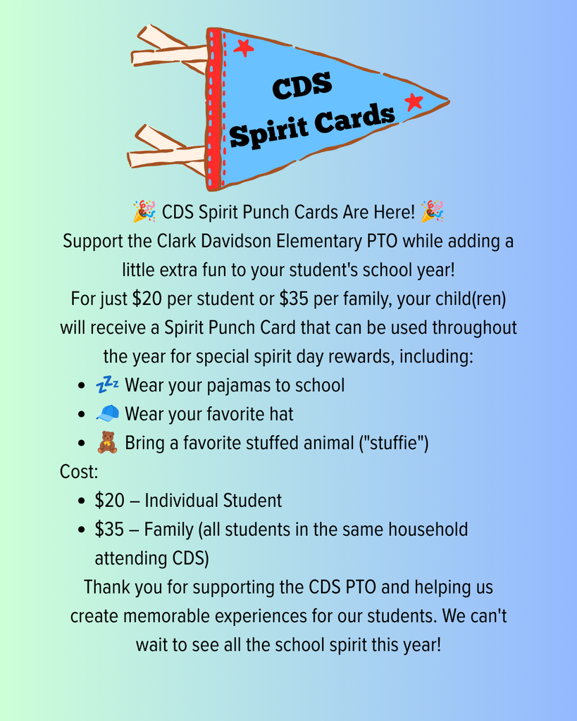 CDS Spirit Cards 🎉 CDS Spirit Punch Cards Are Here! 🎉  Support the Clark Davidson Elementary PTO while adding a little extra fun to your student's school year!  For just $20 per student or $35 per family, your child(ren) will receive a Spirit Punch Card that can be used throughout the year for special spirit day rewards, including:  💤 Wear your pajamas to school 🧢 Wear your favorite hat 🧸 Bring a favorite stuffed animal ("stuffie") Cost:  $20 – Individual Student $35 – Family (all students in the same household attending CDS) Thank you for supporting the CDS PTO and helping us create memorable experiences for our students. We can't wait to see all the school spirit this year!