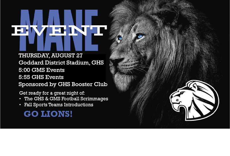 THURSDAY,  AUG. 27 Goddard District Stadium 5:00 GMS Events 5:55  GHS Events Sponsored by Goddard Booster Club   Get ready for a great night of: The GHS & GMS Football Scrimmages Fall Sports Teams Introductions  GO LIONS!  https://www.gobound.com/ks/schools/goddardhs/tickets