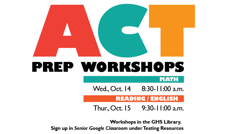 ACT Prep Workshops. Math: Wed. Oct. 14, 8:00 - 11:00 a.m. Reading/English: Thur. Oct. 15, 9:30-11:00 a.m. Workshops in the GHS Library. Sign up in Senior Google Classroom under Testing Resources.