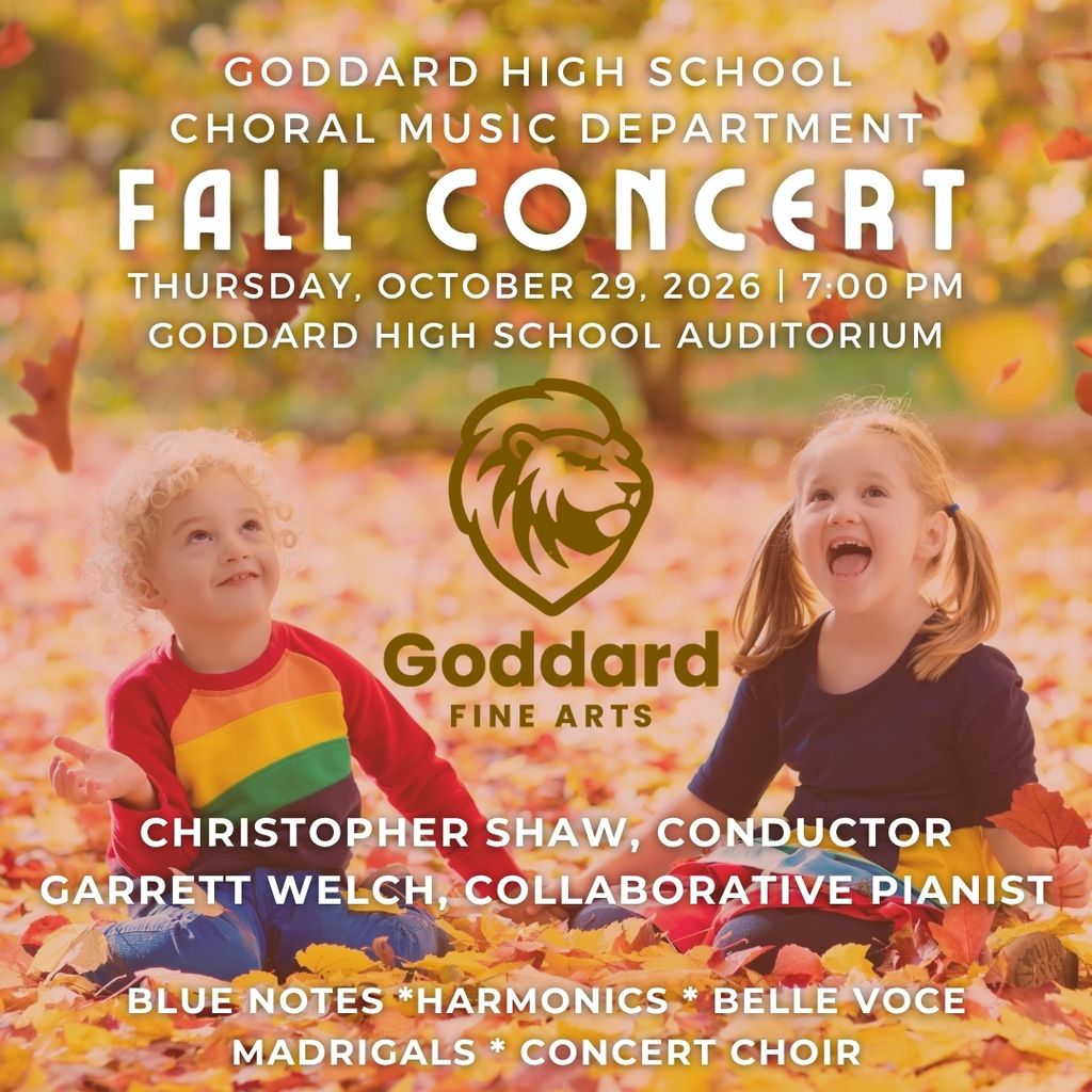 Goddard High School Choral Music Departmenr Fall Concert, Thursday, October 29,2026, 7:00 p.m. Christopher Shaw Conductor, Garret Welch Collaborative Pianist. Blue Notes, Harmonics, Belle Voce, Madrigals, Concert Choir. Presented by Goddard Fine Arts