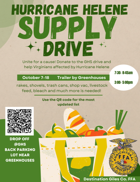 HURRICANE HELENE SUPPLY + DRIVE Unite for a cause! Donate to the GHS drive and help Virginians affected by Hurricane Helene 7:30- 8:45am October 7-18 Trailer by Greenhouses rakes, shovels, trash cans, shop vac, livestock feed, bleach and much more is needed! 3:00- 5:00pm Use the QR code for the most updated list DROP OFF @GHS BACK PARKING LOT NEAR GREENHOUSES DUCATIO Destination Giles Co. FFA